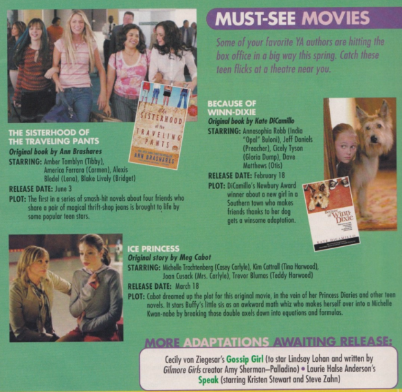 Must See Movies based on YA books BECAUSE OF WINN-DIXIE Original book by Kate DiCamillo STARRING: Annasophia Robb (India "Opal" Buloni), Jeff Daniels (Preacher), Cicely Tyson (Gloria Dump), Dave Matthews (Otis) RELEASE DATE: February 18 PLOT: DiCamillo's Newbury Award winner about a new girl in a Southern town who makes friends thanks to her dog gets a winsome adaptation. THE SISTERHOOD OF THE TRAVELING PANTS Original book by Ann Brashares STARRING: Amber Tamblyn (Tibby), America Ferrara (Carmen), Alexis Bledel (Lena), Blake Lively (Bridget) RELEASE DATE: June 3 PLOT: The first in a series of smash-hit novels about four friends who share a pair of magical thrift-shop jeans is brought to life by some popular teen stars. ICE PRINCESS Original story by Meg Cabot STARRING: Michelle Trachtenberg (Casey Carlyle), Kim Cattrall (Tina Harwood), Joan Cusack (Mrs. Carlyle), Trevor Blumas (Teddy Harwood) RELEASE DATE: March 18 PLOT: Cabot dreamed up the plot for this original movie, in the vein of her Princess Diaries and other teen novels. It stars Buffy's little sis as an awkward math whiz who makes herself over into a Michelle Kwan-nabe by breaking those double axels down into equations and formulas.
