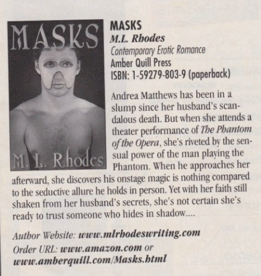 The ad for Masks which features a man in sort of a double-sided Phantom of hte opera mask with parts going down his cheeks. The text reads Andrea Matthews has been in a slump since her husband's scandalous death. But when she attends a theater performance of The Phantom of the Opera, she's riveted by the sen- 1. Rhodes sual power of the man playing the Phantom. When he approaches her afterward, she discovers his onstage magic is nothing compared to the seductive allure he holds in person. Yet with her faith still shaken from her husband's secrets, she's not certain she's ready to trust someone who hides in shadow Author Website: www.mlrhodeswriting.com