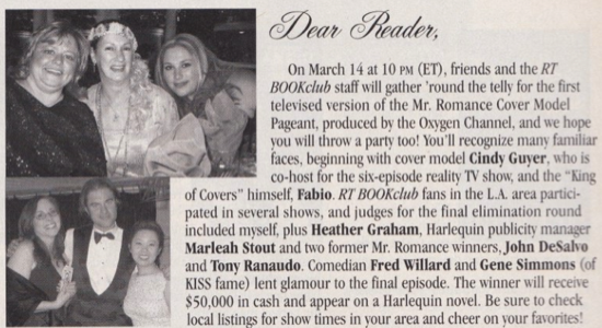 On March 14 at 10 pM (ET), friends and the RT BOOKclub staff will gather 'round the telly for the first televised version of the Mr. Romance Cover Model Pageant, produced by the Oxygen Channel, and we hope you will throw a party too! You'll recognize many familiar faces, beginning with cover model Cindy Guyer, who is co-host for the six-episode reality TV show, and the "King of Covers" himself, Fabio. RT BOOKclub fans in the L.A. area participated in several shows, and judges for the final elimination round included myself, plus Heather Graham, Harlequin publicity manager Marleah Stout and two former Mr. Romance winners, John DeSalvo and Tony Ranaudo. Comedian Fred Willard and Gene Simmons (of KISS fame) lent glamour to the final episode. The winner will receive $50.000 in cash and appear on a Harlequin novel. Be sure to check local listings for show times in vour area and cheer on vour favorites!