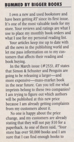 I own a new and used bookstore and have been getting RT since its first issue. It's one of the most valuable tools for my store. Your reviews and ratings are what I use to place my monthly book orders and what I use for my personal reading list. Your articles keep me up to date with all the news in the publishing world and let me pass information on to my customers that affects their reading and book buving. In the March issue (#253), RT states that Simon & Schuster and Penguin are going to be releasing a larger--and more expensive- mass-market book in the near future. Can you tell me what imprints belong to these two companies? I am trying to figure out which authors will be published at this new price because I am already getting complaints from my customers about it. No one is happy about the price change, and my customers are already stating that they will not pay $10 for a paperback.