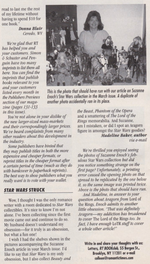Madeline Baker writes: Wow, I thought I was the only romance writer with a room dedicated to Star Wars collectibles. It's nice to know I'm not alone. I've been collecting since the first movie came out and continue to do so. My husband doesn't understand my obsession--for it truly is an obsession, but what a fun one! I wish I had the shelves shown in the pictures accompanying the Suzanne Enoch article in your March issue. I'd like to say that Star Wars is my only obsession, but I also collect Beauty and the Beast, Phantom of the Opera and a smattering of The Lord of the Rings memorabilia. And Suzanne, am I mistaken, or did I spot an Aragorn figure in amongst the Star Wars goodies? Madeline Baker, author via e-mail We're thrilled you enjoyed seeing the photos of Suzanne Enoch's fabulous Star Wars collection but did you notice something strange on the first page? Unfortunately; a printing error caused the opening photo on that spread to be replicated by the one below it, so the same image was printed twice. Above is the photo that should bave run. And Madeline, in answer to your question about Aragorn from Lord of the Rings, Enoch admits to another little obsession. "That was definitely Aragorn--my addiction bas broadened to cover The Lord of the Rings too. In fact, I have enough LoTR stuff to cover a whole other article!"