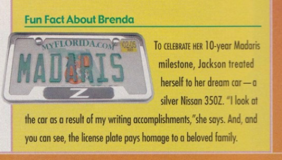 TO CELEBRATE HER 10-year Madaris milestone, Jackson treated herself to her dream car- o silver Nissan 350Z. *I look at the car as a result of my writing accomplishments,"she says. And, and you can see, the license plate pays homage to a beloved family. With a picture of the license plate which is a Florida plate with the word MADARIS on it. 