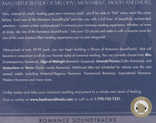 Now, instead of simply reading your next romance novel... you'll be able to "feel" every word like never before. Each one of the Romance SoundTracks provides you with a full hour of beautifully orchestrated selections - custom written and produced to enhance your romance reading experience. Whether at home or away, slip one of the Romance SoundTracks" into your CD player and settle in with a favorite novel for one of the most emotion-filled reading experiences you've ever imagined! Value-priced at only $9.99 each, you can begin building a library of Romance SoundTracks" that will become a companion to all of your favorite styles of romance reading. You can currently choose from Bliss (Contemporary Romance), Edge of Midnight (Romantic Suspense), Emerald Passion (Celtic Romance), and Somewhere in Venice (Exolic Locale Romance). Additional titles are scheduled for release over the next several weeks including Historical-Rogency Romance, Paranormal Romance, Inspirational Romance, Western Romance and many more. Order today and take your romance reading enjoyment to a whole new level of feeling.