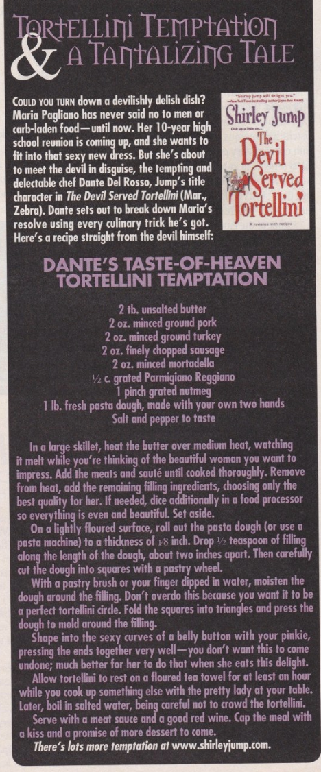 DANTE'S TASTE-OF-HEAVEN TORTELLINI TEMPTATION 2 tb. unsalted butter 2 oz. minced ground pork 2 oz. minced ground turkey 2 oz. finely chopped sausage 2 oz. minced mortadella 1 c. grated Parmigiano Reggiano 1 pinch grated nutmeg 1 1b. fresh pasta dough, made with your own two hands Salt and pepper to faste In a large skillet, heat the butter over medium heat, watching it melt while you're thinking of the beautiful woman you want to impress. Add the meats and sauté until cooked thoroughly. Remove from heat, add the remaining filling ingredients, choosing only the best quality for her. If needed, dice additionally in a food processor so everything is even and beautiful. Set aside. On a lightly floured surface, roll out the pasta dough (or use a pasta machine) to a thickness of us inch. Drop ½ teaspoon of filling along the length of the dough, about two inches apart. Then carefully cut the dough into squares with a pastry wheel. With a pastry brush or your finger dipped in water, moisten the dough around the filling. Don't overdo this because you want it to be a perfect tortellini cirde. Fold the squares into triangles and press the dough to mold around the filling. Shape into the sexy curves of a belly button with your pinkie, pressing the ends together very well--you don't want this to come undone; much better for her to do that when she eats this delight. Allow tortellini to rest on a floured tea towel for at least an hour while you cook up something else with the pretty lady at your table. Later, boil in salted water, being careful not to crowd the tortellini. Serve with a meat sauce and a good red wine. Cap the meal with a kiss and a promise of more dessert to come. There's lots more temptation at www.shirleyjump.com.