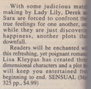 With some judicious match making by Lady Lily, Derek and Sara are forced to confront true feelings for one another, while they are just discovering happiness, another plots their downfall. Readers will be enchanted this refreshing, yet poignant romace Lisa Kleypas has created three dimensional characters and a plot will keep you entertained from beginning to end. SENSUAL (325 pp., $4.99)