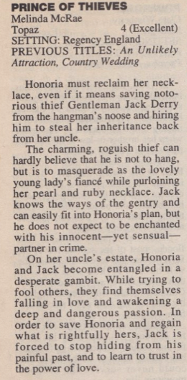 PRINCE OF THIEVES Melinda McRae Topaz 4 (Excellent) SETTING: Regency England PREVIOUS TITLES: An Unlikely Attraction, Country Wedding Honoria must reclaim her neck-lace, even if it means saving notorious thief Gentleman Jack Derry from the hangman's noose and hiring him to steal her inheritance back from her uncle. The charming, roguish thief can hardly believe that he is not to hang, but is to masquerade as the lovely young lady's fiance while purloining her pearl and ruby necklace. Jack knows the ways of the gentry and can easily fit into Honoria's plan, but he does not expect to be enchanted with his innocent--yet sensual-partner in crime. On her uncle's estate, Honoria and Jack become entangled in a desperate gambit. While trying to fool others, they find themselves falling in love and awakening a deep and dangerous passion. In order to save Honoria and regain what is rightfully hers, Jack is forced to stop hiding from his painful past, and to learn to trust in the power of love.