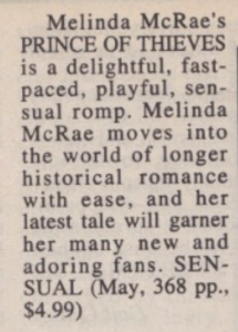 Melinda McRae's PRINCE OF THIEVES is a delightful, fast-paced, playful, sensual romp. Melinda McRae moves into the world of longer historical romance with ease, and her latest tale will garner her many new and adoring fans. SENSUAL (May, 368 pp., $4.99)