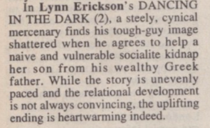 in Lynn Erickson's DANCING IN THE DARK (2), a steely, cynical mercenary finds his tough-guy image shattered when he agrees to help a naive and vulnerable socialite kidnap her son from his wealthy Greek father. While the story is unevenly paced and the relational development is not always convincing, the uplifting ending is heartwarming indeed.