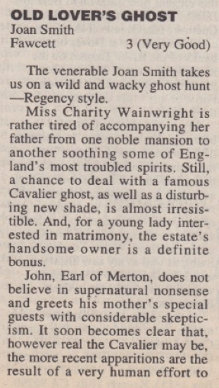 OLD LOVER'S GHOST Joan Smith Fawcett 3 (Very Good) The venerable Joan Smith takes us on a wild and wacky ghost hunt -Regency style. Miss Charity Wainwright is rather tired of accompanying her father from one noble mansion to another soothing some of England's most troubled spirits. Still, a chance to deal with a famous Cavalier ghost, as well as a disturbing new shade, is almost irresis-tible. And, for a young lady interested in matrimony, the estate's handsome owner is a definite bonus. John, Earl of Merton, does not believe in supernatural nonsense and greets his mother's special guests with considerable skeptic-ism. It soon becomes clear that, however real the Cavalier may be, the more recent apparitions are the result of a very human effort to