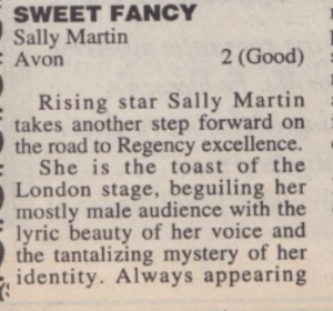 SWEET FANCY Sally Martin • Avon 2 (Good) Rising star Sally Martin takes another step forward on the road to Regency excellence. She is the toast of the London stage, beguiling her mostly male audience with the lyric beauty of her voice and the tantalizing mystery of her identity. Always appearing