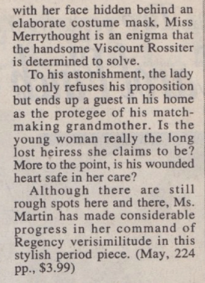 with her face hidden behind an elaborate costume mask, Miss Merrythought is an enigma that the handsome Viscount Rossiter is determined to solve. To his astonishment, the lady not only refuses his proposition but ends up a guest in his home as the protegee of his matchmaking grandmother. Is the young woman really the long lost heiress she claims to be? More to the point, is his wounded heart safe in her care? Although there are still rough spots here and there, Ms. Martin has made considerable progress in her command of Regency verisimilitude in this stylish period piece. (May, 224 pp., $3.99)