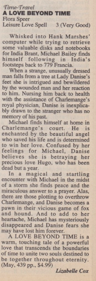 Time-Travel A LOVE BEYOND TIME Flora Speer Leisure Love Spell 3 (Very Good) Whisked into Hank Marshes computer while trying to retrieve some valuable disks and notebooks for India Brant, Michael Bailey finds himself following in India's footsteps back to 779 Francia. When a strange, unusually dressed man falls from a tree at Lady Danise's feet she is intrigued and bewildered by the wounded man and her reaction to him. Nursing him back to health with the assistance of Charlemange's royal physician, Danise is inexplicably drawn to the stranger who has no memory of his past. Michael finds himself at home in Charlemange's he is enchanted by the beautiful angel who saved his life and is determined win her love. Confused by her feelings for Michael, Danise believes she is betraying her precious love Hugo. who has been dead but a year. In a magical and startling ter with Michael in the midst of a storm she finds peace and the miraculous answer to a prayer. Alas, there are those plotting to overthrow Charlemange, and Danise becomes a pawn in their vicious game of FOX and hound And to add to her heartache, Michael has mysteriously disappeared and Danise fears she may have lost him forever. A LOVE BEYOND TIME is a warm, touching tale of a powerful love that transcends the boundaries of time to unite two souls destined to be together throughout eternity. (May, 439 рр., $4.99) Lizabelle Cox