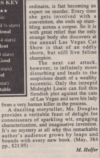 ordinaire, is fast becoming an expert on murder. Every time she gets involved with a convention, she ends up stumbling across a corpse. So it is with great relief that the only strange body she discovers at the annual Las Vegas Cat Show is that of an oddly shorn, but still live feline champion. The next cat attack, however, is infinitely more disturbing and leads to the suspicious death of a wealthy eccentric. Only the intrepid Midnight Louie can foil this fiendish plot against the cats of Las Vegas and save his lady from a very human killer in the process. A dazzling storyteller, Ms. Douglas provides a veritable feast of delight for connoisseurs of sparkling wit, engaging characterization, and imaginative invention. It's no mystery at all why this remarkable author's audience grows by leaps and bounds with every new book. (May, 384 pp., $21.95)