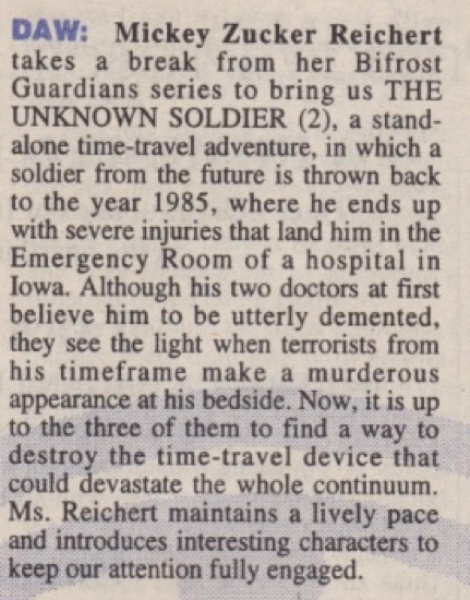 DAW: Mickey Zucker Reichert takes a break from her Bifrost Guardians series to bring us THE UNKNOWN SOLDIER (2), a standalone time-travel adventure, in which a soldier from the future is thrown back to the year 1985, where he ends up with severe injuries that land him in the Emergency Room of a hospital in Iowa. Although his two doctors at first believe him to be utterly demented, they see the light when terrorists from his timeframe make a murderous appearance at his bedside. Now, it is up to the three of them to find a way to destroy the time-travel device that could devastate the whole continuum. Ms. Reichert maintains a lively pace and introduces interesting characters to keep our attention fully engaged.