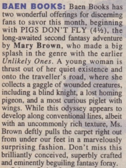 BAEN BOOKS: Baen Books has two wonderful offerings for discerning fans to savor this month, beginning with PIGS DON'T FLY (4½), the long-awaited second fantasy adventure by Mary Brown, who made a big splash in the genre with the earlier Unlikely Ones. A young woman is thrust out of her quiet existence and onto the traveller's road, where she collects a gaggle of wounded creatures, including a blind knight, a lost homing pigeon, and a most curious piglet with wings. While this odyssey appears to develop along conventional lines, albeit with an uncommonly rich texture, Ms. Brown deftly pulls the carpet right out from under our feet in a marvelously surprising fashion. Don't miss this brilliantly conceived, superbly crafted and eminently beguiling fantasy foray.