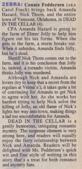 ZEBRA: Connie Feddersen (AKA Carol Finch) brings back Amanda Hazard, Nick Thorn, and the entire town of Vamoose, Oklahoma, in DEAD IN THE CELLAR (4). CPA Amanda Hazard is going to the farm of Elmer Jolly to help him figure out his tax forms. When she gets to the farm, a storm breaks out. When it subsides, Amanda finds Jolly, but he's dead. Sheriff Nick Thor comes out to the farm, and it is his conclusion that Jolly is, indeed, a tornado victim. Amanda thinks Jolly was murdered. Although Nick and Amanda are lovers (try to keep that a secret from the regulars at Velma's!), it takes quite a bit of convincing for Amanda to get Nick to agree with her. As she works her hardest trying to help Nick solve the killing of Jolly, an old flame of Nick's lights her way into town, making things a tad too uncomfortable for Amanda. DEAD IN THE CELLAR is a gently humorous, intriguing romantic mystery. The suspense element is very strong here, and readers will equally enjoy the fiery relationship between Nick and Amanda. Readers will be delighted with Ms. Feddersen's quick wit and fine style of writing in this story that's a treat for both romance and mystery fans.