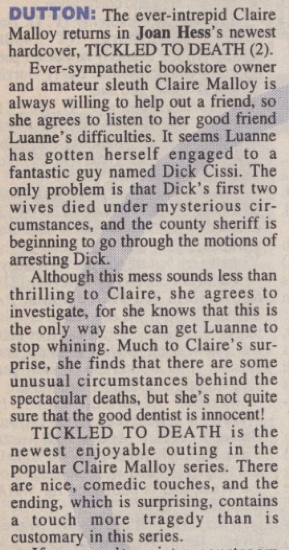 DUTTON: The ever-intrepid Claire Malloy returns in Joan Hess's newest hardcover, TICKLED TO DEATH (2). Ever-sympathetic bookstore owner and amateur sleuth Claire Malloy is always willing to help out a friend, so she agrees to listen to her good friend Luanne's difficulties. It seems Luanne has gotten herself engaged to a fantastic guy named Dick Cissi. The only problem is that Dick's first two wives died under mysterious cir-cumstances, and the county sheriff is beginning to go through the motions of arresting Dick. Although this mess sounds less than thrilling to Claire, she agrees to investigate, for she knows that this is the only way she can get Luanne to stop whining. Much to Claire's sur-prise, she finds that there are some unusual circumstances behind the spectacular deaths, but she's not quite sure that the good dentist is innocent! TICKLED TO DEATH is the newest enjoyable outing in the popular Claire Malloy series. There are nice, comedic touches, and the ending, which is surprising, contains a touch more tragedy than is customary in this series.