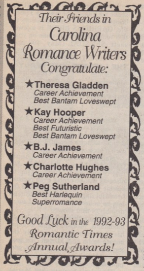Their Friends in Carolina Romance Writers Congratulate: *Theresa Gladden Career Achievement Best Bantam Loveswept *Kay Hooper Career Achievement Best Futuristic Best Bantam Loveswept *B.J. James Career Achievement *Charlotte Hughes Career Achievement *Peg Sutherland Best Harlequin Superromance Good Luck in the 1992-93 Romantic Times Annual Awards!