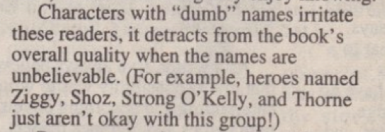 Characters with "dumb" names irritate these readers, it detracts from the book's overall quality when the names are unbelievable. (For example, heroes named Ziggy, Shoz, Strong O'Kelly, and Thorne just aren't okay with this group!)