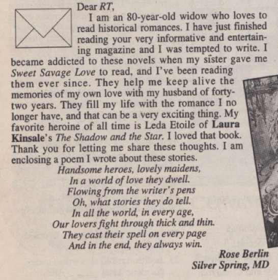 Dear RT, I am an 80-year-old widow who loves to read historical romances. I have just finished reading your very informative and entertaining magazine and I was tempted to write. I became addicted to these novels when my sister gave me Sweet Savage Love to read, and I've been reading them ever since. They help me keep alive the memories of my own love with my husband of forty-two years. They fill my life with the romance I no longer have, and that can be a very exciting thing. My favorite heroine of all time is Leda toile of Laura Kinsale's The Shadow and the Star. I loved that book. Thank you for letting me share these thoughts. I am enclosing a poem I wrote about these stories. Handsome heroes, lovely maidens, In a world of love they dwell. Flowing from the writer's pens Oh, what stories they do tell. In all the world, in every age, Our lovers fight through thick and thin. They cast their spell on every page And in the end, they always win. Rose Berlin Silver Spring, MD