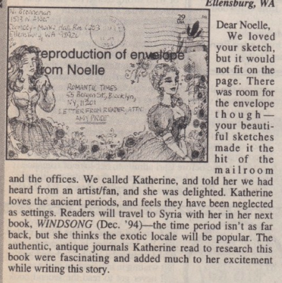 Dear Noelle, We loved your sketch, but it would not fit on the page. There was room for the envelope though-your beautiful sketches made it the hit of the mailroom and the offices. We called Katherine, and told her we had heard from an artist/fan, and she was delighted. Katherine loves the ancient periods, and feels they have been neglected as settings. Readers will travel to Syria with her in her next book, WINDSONG (Dec. '94) the time period isn't as far back, but she thinks the exotic locale will be popular. The authentic, antique journals Katherine read to research this book were fascinating and added much to her excitement while writing this story.