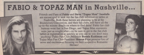 Fabio and Topaz Man in Nashville! Friends and Fans of Fabio and Steve "Topaz Man" Sandalis are encouraged to seek out the fan club information tables at Nashville. Both these heroes are planning to be at the Booklovers Convention, and their fan clubs will have all the up-to-the minute details on where to find them! Fabio fan club buttons went fast in San Diego, and Topaz Man souvenirs were just as sought after--so be sure to get to the fan club tables at registration as quickly as you can so you don't miss anything! Fabio Fan Club President Bonnie Kuhlman and Topaz Man Fan Club President Sharon Frye promise lots of news and excitement focusing on their respective Romantic Heroes