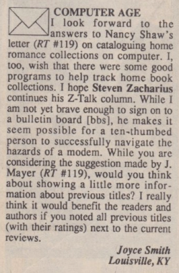 COMPUTER AGE I look forward to the Janswers to Nancy Shaw's letter (RT #119) on cataloguing home romance collections on computer. I, tOO, wish that there were some good programs to help track home book collections. I hope Steven Zacharius continues his Z-Talk column. While I am not yet brave enough to sign on to a bulletin board [bbs], he makes it seem possible for a ten-thumbed person to successfully navigate the hazards of a modem. While you are considering the suggestion made by J. Mayer (RT #119), would you think about showing a little more information about previous titles? I really think it would benefit the readers and authors if you noted all previous titles (with their ratings) next to the current reviews. Joyce Smith Louisville, KY
