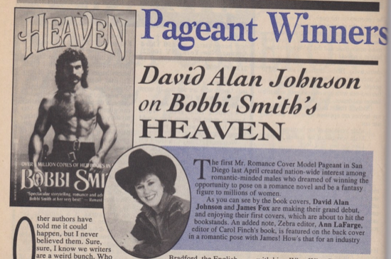 Pageant Winners David Alan Johnson on Bobbi Smith's HEAVEN The first Mr. Romance Cover Model Pageant in San Diego last April created nation-wide interest among romantic-minded males who dreamed of winning the opportunity to pose on a romance novel and be a fantasy figure to millions of women. As you can see by the book covers, David Alan Johnson and James Fox are making their grand debut, and enjoying their first covers, which are about to hit the bookstands. An added note, Zebra editor, Ann LaFarge. editor of Carol Finch's book, is featured on the back cover in a romantic pose with James! How's that for an industry