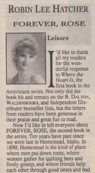 ROBIN LEE HATCHER FOREVER, ROSE Leisure I'd like to thank all my readers for the wonderful response to Where the Heart Is, the - first book in the Americana series. Not only did the book hit and remain on the B Dalton, Waldenbooks, and Independent Distributor bestseller lists, but the letters from readers have been generous in their praise and great fun to read. Now I'd like to tell everyone about FOREVER, ROSE, the second book in the series. Ten years have past since we were last in Homestead, Idaho. In 1890, Homestead is the kind of place where men put down roots, where women gather for quilting bees and lively gossip, and where friends help each other through good times and bad.