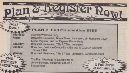 PLAN I: Full Convention $395 Evening Welcome Party Breakfast, Seminars, Tête à Têtes, Luncheon, Mr. Romance Cover Model Pageant, and the Pageant Dinner Party Breakfast, Seminars, Tête à Têtes, Luncheon Book Fair, Costume Competition, EvENiNg IN CAMELOT Costume Dinner & Ball Breakfast, Seminars, Tête à Têtes, Luncheon, Awards Banquet The Plan I Package is available for all conventioneers, including Readers & Booksellers!