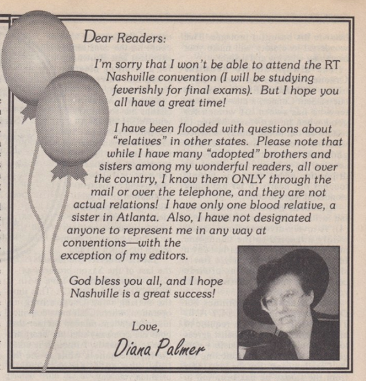 Dear Readers: I'm sorry that I won't be able to attend the RT Nashville convention (I will be studving feverishly for final exams). But I hope vou all have a great time! I have been flooded with questions about "relatives" in other states. Please note that while I have many "adopted" brothers and sisters among my wonderful readers, all over the country, I know them ONLY through the mail or over the telephone, and they are not actual relations! I have only one blood relative, a sister in Atlanta. Also, I have not designated anyone to represent me in any way at conventions with the exception of mu editors. God bless you all, and I hope Nashville is a great success! Love, Diana Palmer