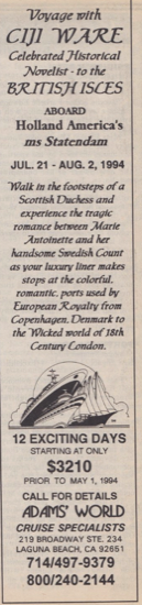 A 12 day cruise! Voyage with CIJI WARE Celebrated Historical Novelist - to the BRITISH ISLES ABOARD Holland America's ms Statendam JUL. 21 - AUG. 2, 1994 Walk in the footsteps of a Scottish Duchess and experience the tragic romance between Marie Antoinette and her handsome Swedish Count as your luxury liner makes stops at the colorful. romantic, ports used by European Royalty from Copenhagen. Denmark to the Wicked world of 18th Century London. 12 EXCITING DAYS $3210 PRIOR TO MAY 1, 1994 CALL FOR DETAILS ADAMS WORLD CRUISE SPECIALISTS LAGUNA BEACH, CA 92651 714/497-9379 800/240-2144