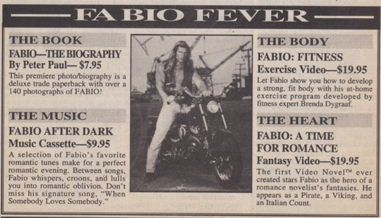 Fabio Fever the book - Fabio the Biography by Peter Paul $7.95 A deluxe trade papaerback with over 140 photographs of FABIO! The MUSIC Fabio After Dark Music Cassette A selection of Fabio's favorite romanse tunes make for a perfect romantic evening. Between songs, Fabio whispers, croons, and lulls you into romantic oblivion. Don't miss his signature song, When somebody Loves Somebody." The BODY Fabio Fitness FABIO: FITNESS Exercise Video $19.95 Let Fabio show you how to develop a strong, fit body with his at-home exercise program developed by fitness expert Brenda Dygraaf. THE HEART FABIO: A TIME FOR ROMANCE Fantasy Video-$19.95 The first Video Novel™ ever created stars Fabio as the hero of a romance novelist's fantasies. He appears as a Pirate, a Viking, and an Italian Count.