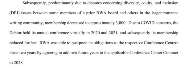 Subsequently, predominantly due to disputes concerning diversity, equity, and inclusion (DEI) issues between some members of a prior RWA board and others in the larger romance writing community, membership decreased to approximately 3,000. Due to COVID concerns, the Debtor held its annual conference virtually in 2020 and 2021, and subsequently its membership reduced further. RWA was able to postpone its obligations to the respective Conference Centers these two years by agreeing to add two future years to the applicable Conference Center Contract to 2028.