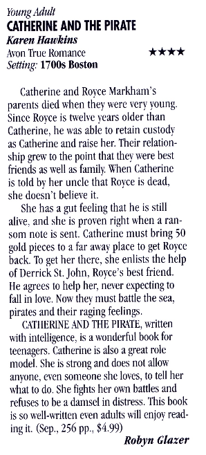 Young Adult CATHERINE AND THE PIRATE Karen Hawkins Avon True Romance Setting: 1700s Boston **** Catherine and Royce Markham's parents died when they were very young. Since Royce is twelve years older than Catherine, he was able to retain custody as Catherine and raise her. Their relationship grew to the point that they were best friends as well as family. When Catherine is told by her uncle that Royce is dead, she doesn't believe it. She has a gut feeling that he is still alive, and she is proven right when a ransom note is sent. Catherine must bring 50 gold pieces to a far away place to get Royce back. To get her there, she enlists the help of Derrick St. John, Royce's best friend. He agrees to help her, never expecting to fall in love. Now they must battle the sea, pirates and their raging feelings. CATHERINE AND THE PIRATE, written with intelligence, is a wonderful book for teenagers. Catherine is also a great role model. She is strong and does not allow anyone, even someone she loves, to tell her what to do. She fights her own battles and refuses to be a damsel in distress. This book is so well-written even adults will enjoy reading it. (Sep., 256 pp., $4.99) Robyn Glazer