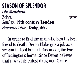 SEASON OF SPLENDOR Lin Madison Zebra Setting: 19th century London Previous Titles: Delighted ** In order to find the man who beat his best friend to death, Devon Blake gets a job as a servant in Lord Kendall Rushmoor, the Earl of Bedington's home, since Devon believes that it was his eldest daughter, Claire,
