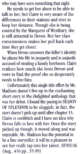 who may have seen something that night. He needs to get her alone to be able to talk to her, but Claire is very aware of the differences in their stations and tries to keep her distance. Though she is being courted by the Marquess of Westbury, she is still attracted to Devon. But her class consciousness makes her pull back each time they get closer. When Devon uncovers the killer's identity he places his life in jeopardy and is unjustly accused of stealing a family heirloom. Claire realizes how much she loves Devon and vows to find the proof she so desperately needs to free him. Unfortunately this single title effort by Ms. Madison doesn't live up to the enchanting short story in the Delighted anthology that was her debut. I found the pacing in SEASON OF SPLENDOR to be sluggish; in fact, the story doesn't pick up until after chapter 15. Claire is snobbish and I have no idea why Devon falls in love with her. Once the story picked up though, it moved along and was enjovable. Ms. Madison has the potential to be a fine storvteller: it will be a pleasure to see her really tap into her talent. SENSUAL (Aug., 416 pp., $5.99)
