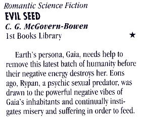 Romantic Science Fiction EVIL SEED C. G. McGovern-Bowen Ist Books Library * Earth's persona, Gaia, needs help to remove this latest batch of humanity before their negative energy destroys her. Eons ago, Rypan, a psychic sexual predator, was drawn to the powerful negative vibes of Gaia's inhabitants and continually instigates misery and sultering in order to feed.