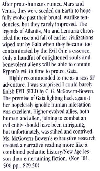 After proto-humans ruined Mars and Venus, they were seeded on Earth to hope. fully evolve past their brutal, warlike ten-dencies, but they rarely improved. The legends of Atlantis, Mu and Lemuria chronicled the rise and fall of earlier civilizations wiped out br Gaia when the became too contaminated br the Evil One's essence. Only a handful of enlightened souls and benevolent aliens will be able to contain Rypan's evil in time to protect Gaia. Highly recommended to me as a sexy SE adventure, I was surprised I could barely finish EVIL SEED by C. G. McGovern-Bowen. The premise of Gaia fighting back against her hopelessly ignoble human infestation was excellent. Higher-evolved allies, both human and alien, joining to combat an evil entity should have been intriguing, but unfortunately was stilled and contrived. Ms. McGovern-Bowen's exhaustive research created a narrative reading more like a combined pedantic history New Age lesson than entertaining fiction. (Nov. '01, 506 pp.. $29.50)