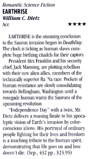 Romantic Science Fiction EARTHRISE William C. Diett Ace **** LARTIIRISE is the stunning conclusion to the Sauron invasion begun in DeathDay. The clock is ticking as human slaves complete huge birthing citadels for their captors. President Alex Franklin and his security chief, Jack Manning, are plotting rebellion with their new alien allies. members of the technically superior Ra 'Na race. Pockets of human resistance are slowly consolidating towards Bellingham, Washington until a renegade human warns the Saurons of the upcoming revolution. "Independence Dav" with a twist. Mr. Dietz delivers a rousing finale to his apocalyptic vision of Earth's invasion by color-conscious aliens. His portrayal of ordinary people fighting for their lives and freedom is a touching tribute to the human spirit, demonstrating that life goes on and love doesn't die. (Sep.. 432 pp., $23.95)