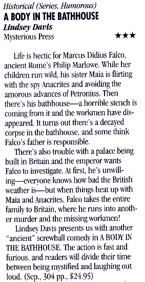 Historical (Series, Humorous) A BODY IN THE BATHHOUSE Lindsey Davis Mysterious Press Life is hectic for Marcus Didius Falco, ancient Rome's Philip Marlowe. While her children run wild, his sister Maia is flirting with the spy Anacrites and avoiding the amorous advances of Petronius. Then there's his bathhouse--a horrible stench is coming from it and the workmen have dis-appeared. It turns out there's a decaved corpse in the bathhouse, and some think Falco's father is responsible. There's also trouble with a palace being built in Britain and the emperor wants Falco to investigate. At first, he's unwill-ing.-evervone knows how bad the British weather is--but when things heat up with Maia and Anacrites, Falco takes the entire family to Britain, where he runs into another murder and the missing workmen! Lindsew Davis presents us with another "ancient" screwball comedy in A BODY IN THE BATHHOUSE. The action is fast and furious. and readers will divide their time between being mystified and laughing out loud. (Sep., 304 pp., $24.95)