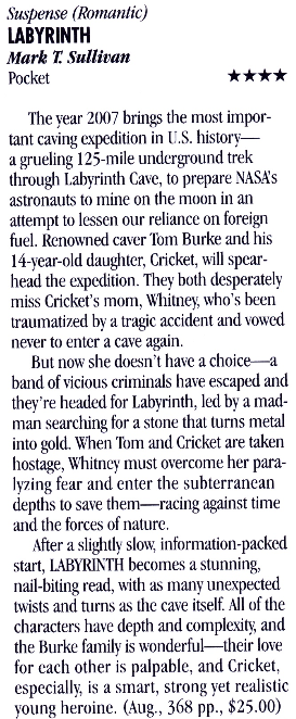Sustense (Romantic) LABYRINTH Mark T. Sullivan Pocket *: *** The vear 2007 brings the most important caving expedition in U.S. history-a grueling 125-mile underground trek through Labyrinth Cave, to prepare NASA's astronauts to mine on the moon in an attempt to lessen our reliance on foreign fuel. Renowned caver Torn Burke and his 14-vear-old daughter, Cricket, will spearhead the expedition. They both desperately miss Cricket's mom. Whitney, who's been traumatized by a tragic accident and vowed never to enter a cave again. But now she doesn't have a choice.a band of vicious criminals have escaped and they're headed for Labyrinth, led by a madman searching for a stone that turns metal into gold. When 'Tom and Cricket are taken hostage, Whitney must overcome her paralyzing fear and enter the subterranean depths to save them--racing against time and the forces of nature. After a slightly slow, information-packed start, LABYRINTH becomes a stunning. nail-biting read, with as many unexpected twists and turns as the cave itself. All of the characters have depth and complexity, and the Burke famils is wonderful--their love for each other is palpable, and Cricket, especially, is a smart, strong yet realistic young heroine. (Aug., 368 pp., $25.00)