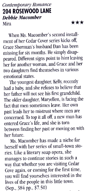 Contemporary Romance 204 ROSEWOOD LANE Debbie Macomber Mira *** When Ms. Macomber's second installment of her Cedar Cover series kicks off, Grace Sherman's husband Dan has been missing for six months. He simply disap-peared. Different signs point to hinr leaving her for another woman. and Grace and her two daughters find themselves in various emotional states. The youngest daughter, Kelly, recently had a baby, and she refuses to believe that her father will not see his first grandchild. The older daughter, Marvellen, is facing the fact that men sometimes leave. Her own past leads her to mistrust where men are concerned. To top it all off, a new man has entered Grace's life, and she is torn between finding her past or moving on with her future. Ms. Macomber has made a niche for herself with her series of small-town sto-ries. Like a literary soap opera, she manages to continue stories in such a way that whether you are visiting Cedar Cove again, or coming for the first time, vou will find ourselves interested in the lives of the people in this little town. (Sep., 384 pp., $7.50)
