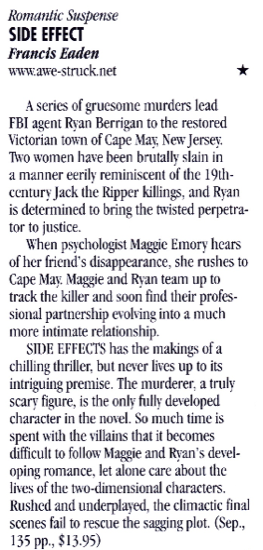 Romantic Suspense SIDE EFFECT Francis Eaden www.awe-struck.net * A serics of gruesome murders lead FBI agent Ryan Berrigan to the restored Victorian town of Cape Mar, New Jerser. Two women have been brutally slain in a manner eerily reminiscent of the 19th-century Jack the Ripper killings, and Ryan is determined to bring the twisted perpetrator to justice. When psychologist Maggie Emory hears of her friend's disappearance, she rushes to Cape May Maggie and Ryan team up to track the killer and soon find their professional partnership evolving into a much more intimate relationship. SIDE EFFECTS has the makings of a chilling thriller, but never lives up to its intriguing premise. The murderer, a truly scary figure, is the only fully developed character in the novel. So much time is spent with the villains that it becomes difficult to follow Maggie and Ran's developing romance, let alone care about the lives of the two-dimensional characters. Rushed and underplaved, the climactic final scenes fail to rescue the sagging plot. (Sep., 135 pp., $13.95)