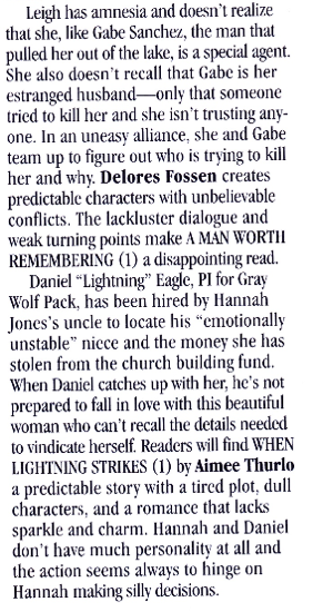 Leigh has amnesia and doesn't realize that she, like Gabe Sanchez, the man that pulled her out of the lake, is a special agent. She also doesn't recall that Gabe is her estranged husband- -only that someone tried to kill her and she isn't trusting any-one. In an uneasy alliance, she and Gabe team up to figure out who is trying to kill her and why. Delores Fossen creates predictable characters with unbelievable conflicts. The lackluster dialogue and weak turning points make A MAN WORTI REMEMBERING (1) a disappointing read. Daniel "Lightning" Eagle, PI for Gray Wolf Pack, has been hired by Hannah lones's uncle to locate his "emotionally unstable" nice and the money she has stolen from the church building fund. When Daniel catches up with her, he's not prepared to fall in love with this beautiful woman who can't recall the details needed to vindicate herself. Readers will find WHEN LIGHTNING STRIKES (1) by Aimee Thurlo a predictable story with a tired plot, dull Characters, and a romance that lacks sparkle and charm. Hannah and Daniel don't have much personality at all and the action seems always to hinge on Hannah making silly decisions.