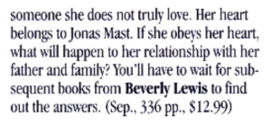 someone she does not truly love. Her heart belongs to Jonas Mast. If she obeys her heart. what will happen to her relationship with her father and familv? You'll have to wait for subsequent books from Beverly Lewis to find out the answers. (Sep. 336 pp., $12.99)