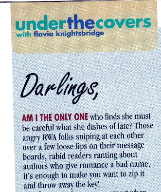 The start of Flavia's column: AM I THE ONLY ONE who finds she must be careful what she dishes of late? Those angry RWA folks sniping at each other over a few loose lips on their message boards, rabid readers ranting about authors who give romance a bad name, it's enough to make you want to zip it and throw away the key!