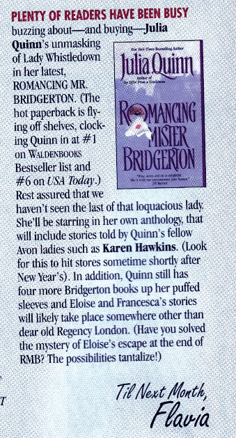 PLENTY OF READERS HAVE BEEN BUSY buzzing about- and buying Julia Quinn's unmasking of Lady Whistledown in her latest, Julia Quinn ROMANCING MR. BRIDGERTON. The hot paperback is flying off shelves, clocking Quinn in at #1 on WALDENBOOKS. Bestseller list and #6 on USA Today.) Rest assured that we haven't seen the last of that loquacious lady She'll be starring in her own anthology, that will include stories told by Quinn's fellow Avon ladies such as Karen Hawkins. (Look for this to hit stores sometime shortly after New Year's). In addition, Quinn still has four more Bridgerton books up her puffed sleeves and Eloise and Francesca's stories will likely take place somewhere other than dear old Regency London. (Have you solved the mystery of Eloise's escape at the end of RMB? The possibilities tantalize!)