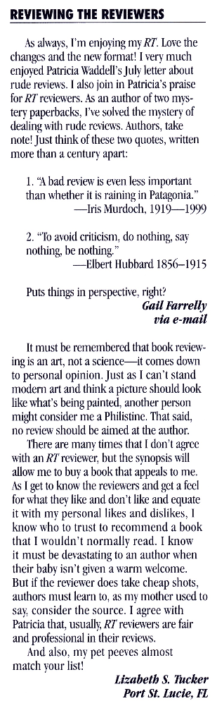 REVIEWING THE REVIEWERS As always, I'm enjoying my RT. Love the changes and the new format! I very much enjoyed Patricia Waddell's Jul letter about rude reviews. I also join in Patricia's praise for RT reviewers. As an author of two mystery paperbacks, I've solved the mystery of dealing with rude reviews. Authors, take note! Just think of these two quotes, written more than a century apart: 1. "A bad review is even less important than whether it is raining in Patagonia." -Iris Murdoch, 1919-1999 2. "To avoid criticism, do nothing, say nothing, be nothing." -Elbert Hubbard 1856-1915 Puts things in perspective, right? Gail Farrelly via e-mail It must be remembered that book reviewing is an art, not a science-it comes down to personal opinion. Just as I can't stand modern art and think a picture should look like what's being painted, another person might consider me a Philistine. That said, no review should be aimed at the author. There are many times that I don't agree with an RT reviewer, but the synopsis will allow me to buy a book that appeals to me. As I get to know the reviewers and get a feel for what they like and don't like and equate it with my personal likes and dislikes, I know who to trust to recommend a book that I wouldn't normally read. I know it must be devastating to an author when their baby isn't given a warm welcome. But if the reviewer does take cheap shots, authors must learn to, as my mother used to say. consider the source. I agree with Patricia that. usually. RT reviewers are fair and professional in their reviews. And also, my pet peeves almost match your list! Lizabeth S. Tucker Port St. Lucie, FL