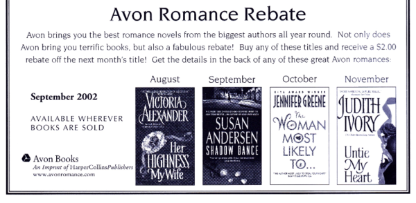 Avon Romance Rebate Avon brings you the best romance novels from the biggest authors all year round. Not only does Avon bring you terrific books, but also a fabulous rebate! Buy any of these titles and receive a $2.00 rebate off the next month's title! Get the details in the back of any of these great Avon romances: And then pictures of Her Highness, My Wife, by Victoria Alexander; Shadow Dance by Susan Andersen; The Woman Most Likely To by Jennifer Greene, and Untie my Heart by Judith Ivory